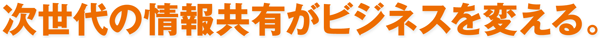 次世代の情報共有がビジネスを変える。